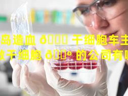 青岛造血 🐅 干细胞车主（青岛做干细胞 🐺 的公司有哪些）